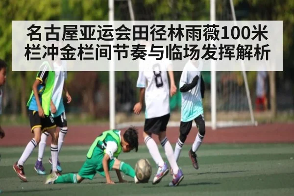 名古屋亚运会田径林雨薇100米栏冲金栏间节奏与临场发挥解析