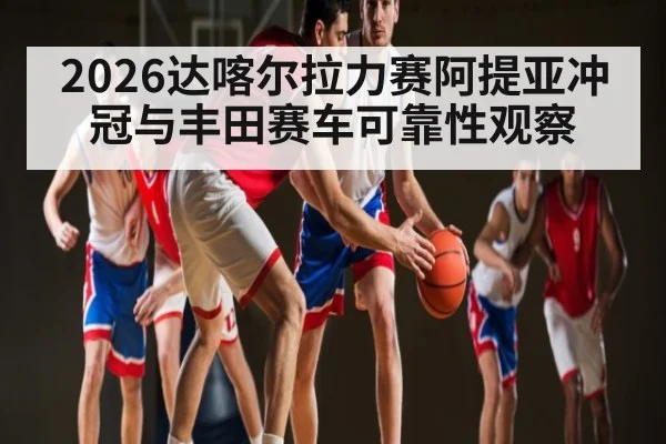 2026达喀尔拉力赛阿提亚冲冠与丰田赛车可靠性观察